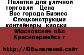 Палатка для уличной торговли › Цена ­ 6 000 - Все города Бизнес » Спецконструкции, контейнеры, киоски   . Московская обл.,Красноармейск г.